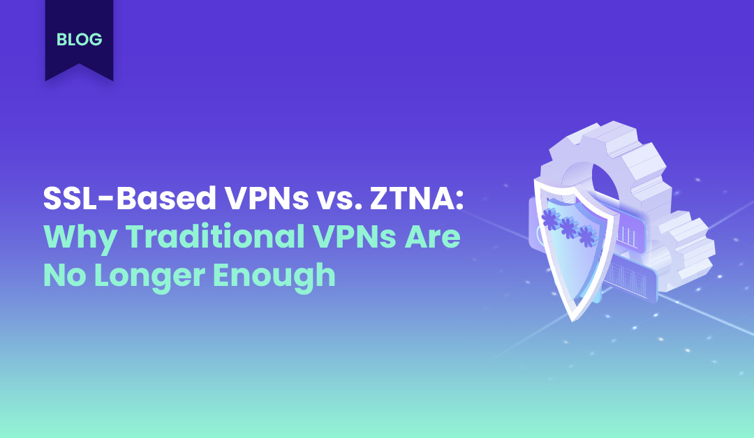 SSL-Based VPNs vs. ZTNA: Why Traditional VPNs Are No Longer Enough