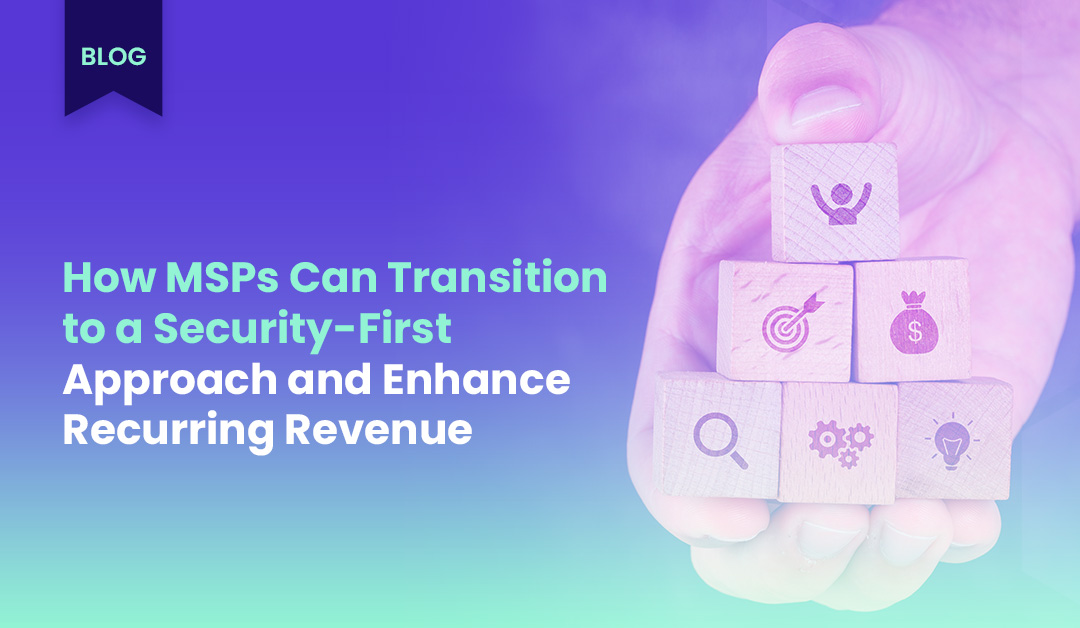 How MSPs Can Transition to a Security-First Approach and Enhance Recurring Revenue